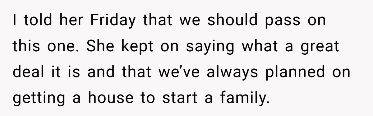 I told her Friday that we should pass on this one. She kept on saying what a great deal it is and that we’ve always planned on getting a house...