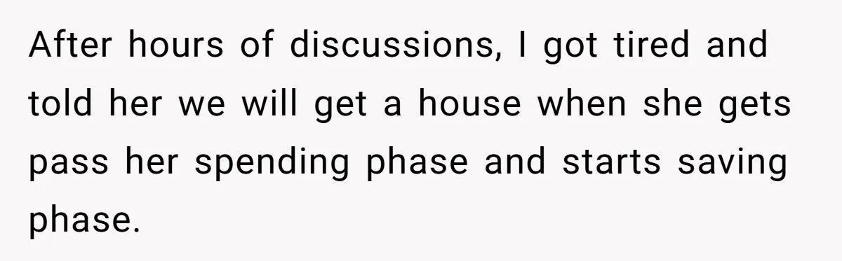 After hours of discussions, I got tired and told her we will get a house when she gets pass her spending phase and starts saving phase.