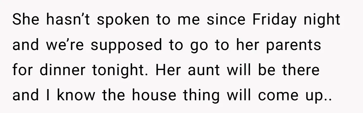 She hasn’t spoken to me since Friday night and we’re supposed to go to her parents for dinner tonight. Her aunt will be there and I know the house thing...