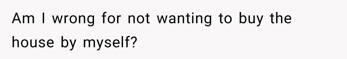 Am I wrong for not wanting to buy the house by myself?