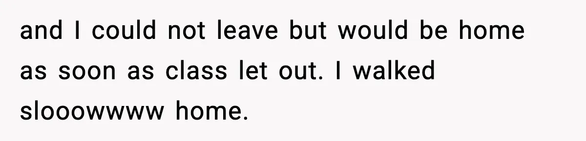 and I could not leave but would be home as soon as class let out. I walked slooowwww home.