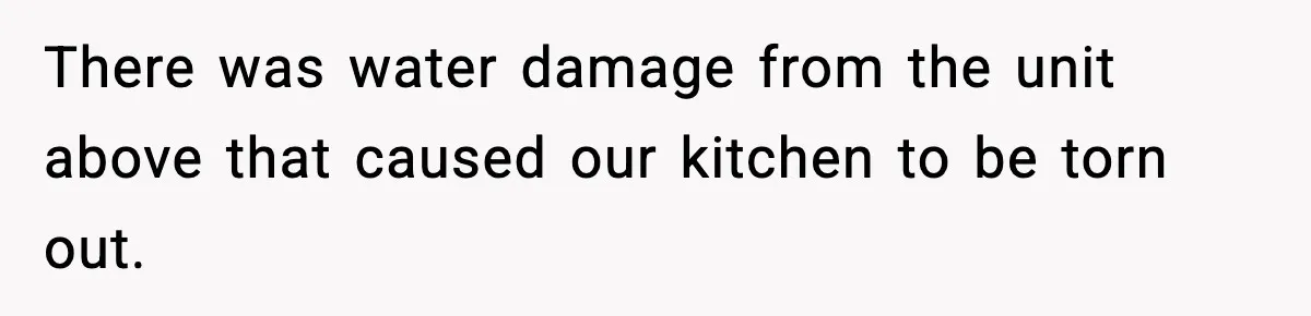 There was water damage from the unit above that caused our kitchen to be torn out.