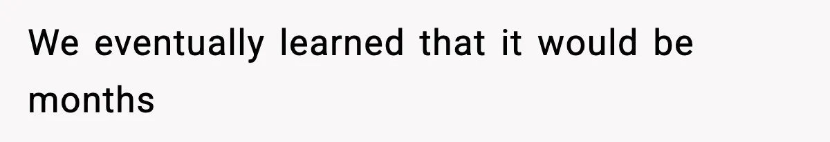 We eventually learned that it would be months