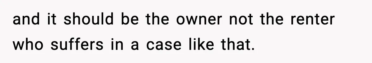 and it should be the owner not the renter who suffers in a case like that.