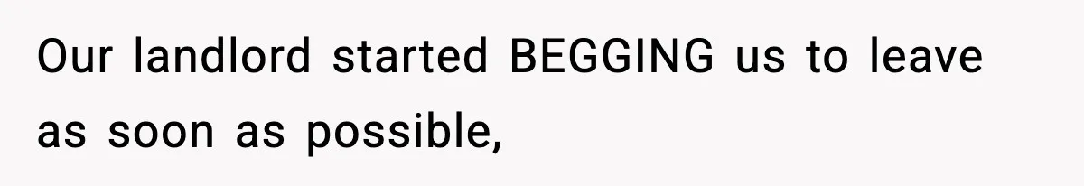 Our landlord started BEGGING us to leave as soon as possible,