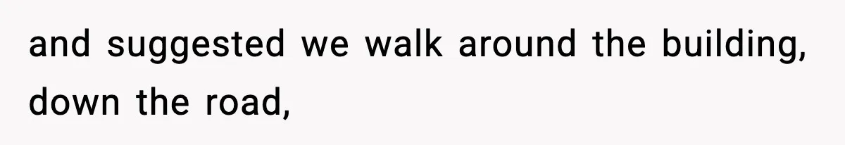 and suggested we walk around the building, down the road,