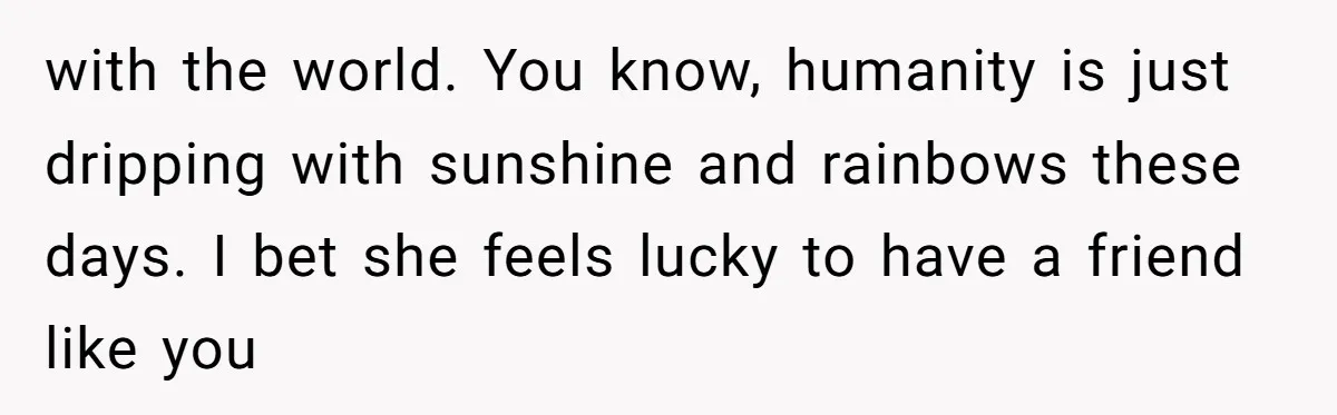 with the world. You know, humanity is just dripping with sunshine and rainbows these days. I bet she feels lucky to have a friend like you