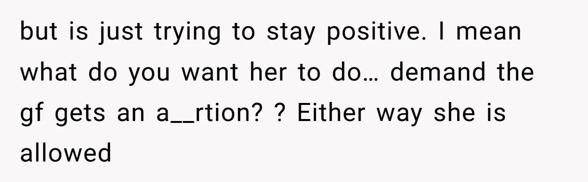 but is just trying to stay positive. I mean what do you want her to do… demand the gf gets an a__rtion? ? Either way she is allowed