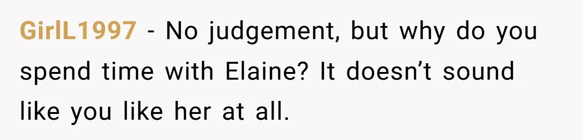 GirlL1997 − No judgement, but why do you spend time with Elaine? It doesn’t sound like you like her at all.