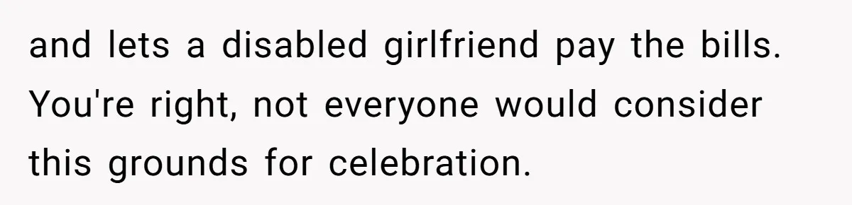 and lets a disabled girlfriend pay the bills. You're right, not everyone would consider this grounds for celebration.