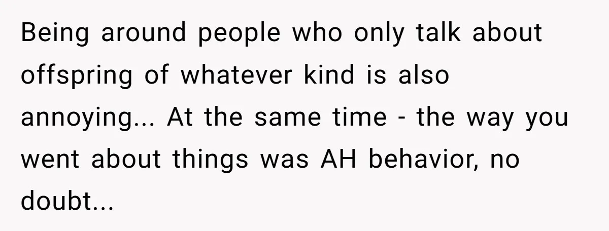 Being around people who only talk about offspring of whatever kind is also annoying... At the same time - the way you went about things was AH behavior, no doubt...