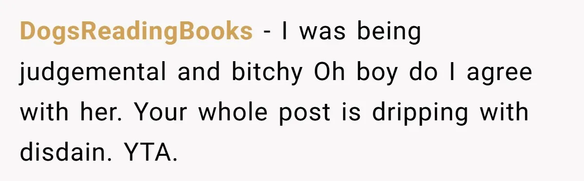 DogsReadingBooks − I was being judgemental and bitchy Oh boy do I agree with her. Your whole post is dripping with disdain. YTA.