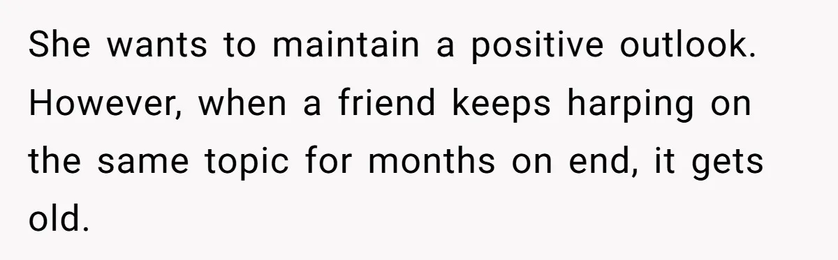 She wants to maintain a positive outlook. However, when a friend keeps harping on the same topic for months on end, it gets old.