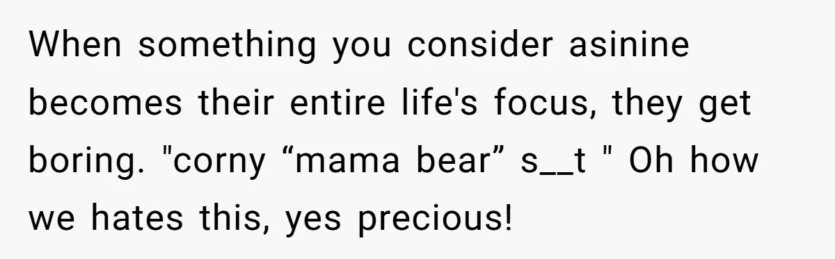 When something you consider asinine becomes their entire life's focus, they get boring. "corny “mama bear” s__t " Oh how we hates this, yes precious!
