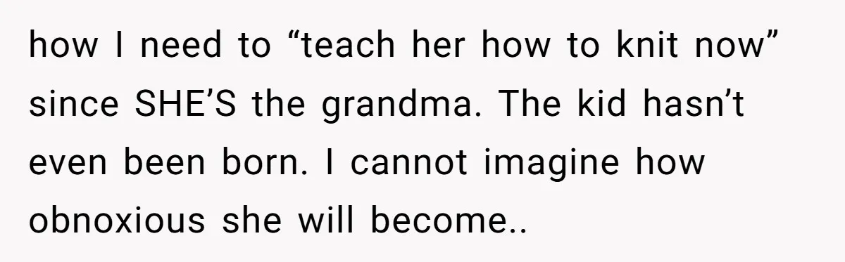 how I need to “teach her how to knit now” since SHE’S the grandma. The kid hasn’t even been born. I cannot imagine how obnoxious she will become..