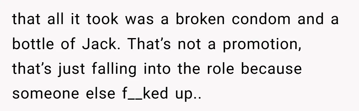 that all it took was a broken condom and a bottle of Jack. That’s not a promotion, that’s just falling into the role because someone else f__ked up..