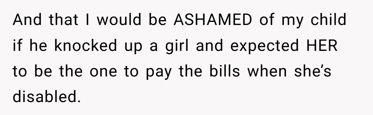 And that I would be ASHAMED of my child if he knocked up a girl and expected HER to be the one to pay the bills when she’s disabled.