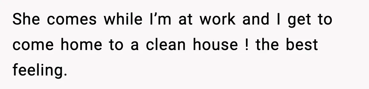 She comes while I’m at work and I get to come home to a clean house ! the best feeling.
