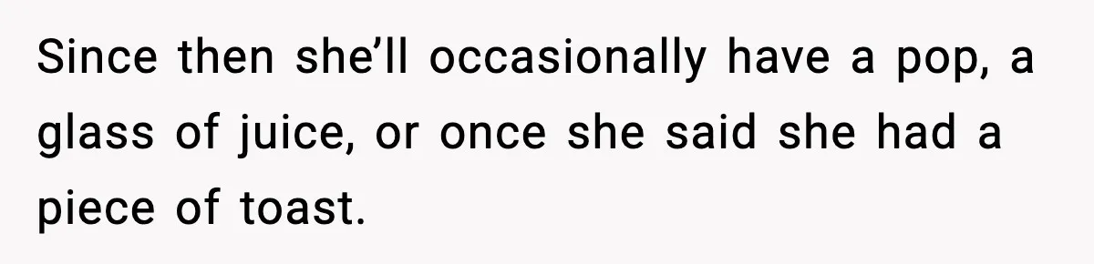 Since then she’ll occasionally have a pop, a glass of juice, or once she said she had a piece of toast.