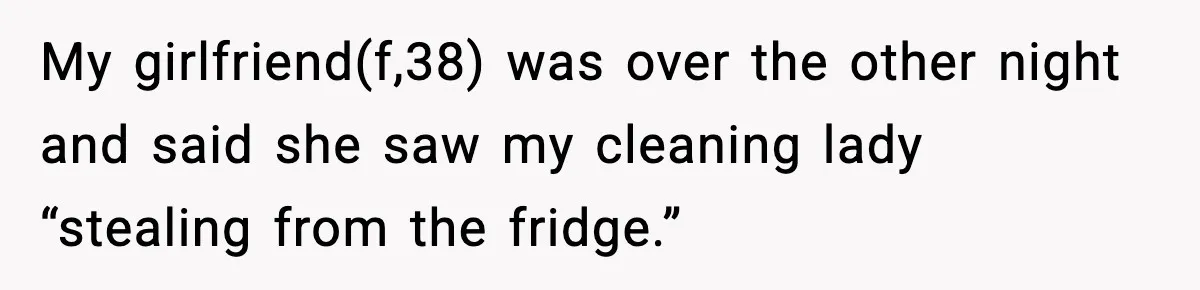 My girlfriend(f,38) was over the other night and said she saw my cleaning lady “stealing from the fridge.”