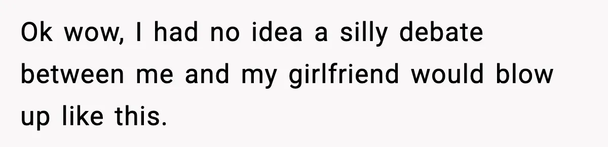 Ok wow, I had no idea a silly debate between me and my girlfriend would blow up like this.