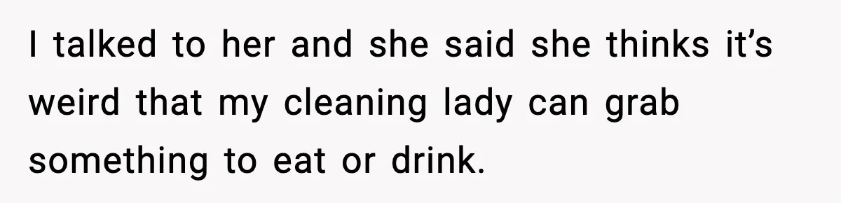 I talked to her and she said she thinks it’s weird that my cleaning lady can grab something to eat or drink.