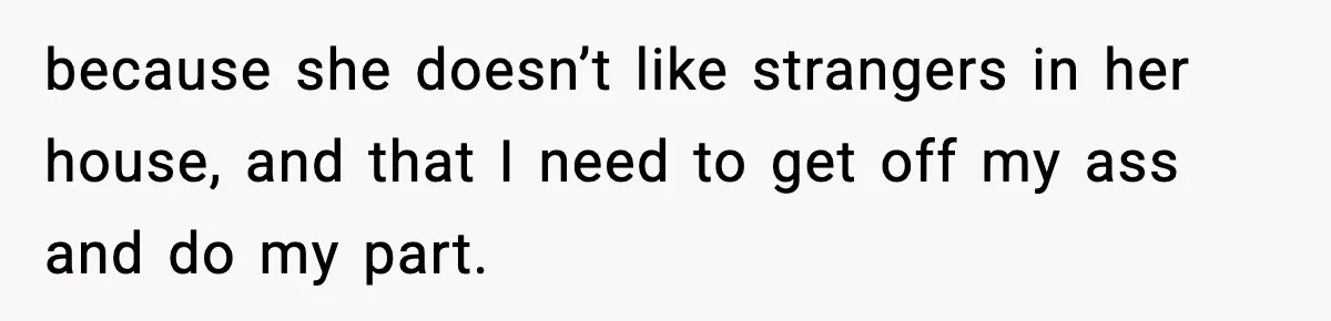 because she doesn’t like strangers in her house, and that I need to get off my ass and do my part.