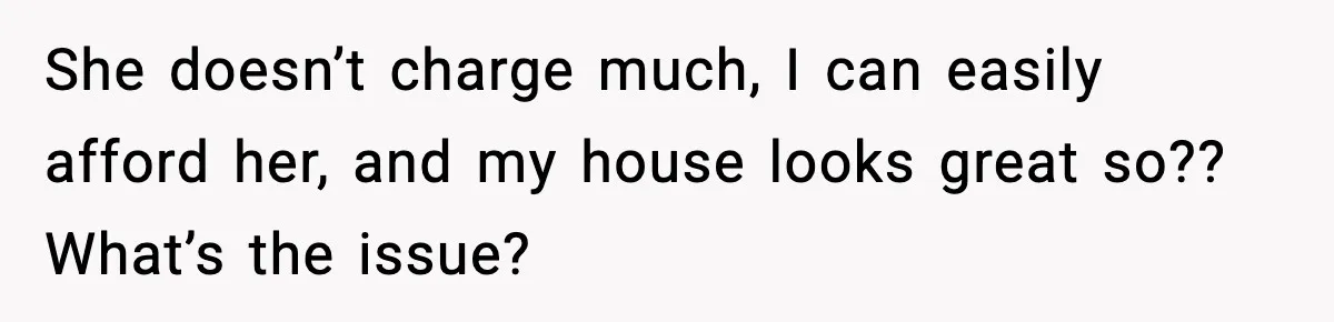 She doesn’t charge much, I can easily afford her, and my house looks great so?? What’s the issue?