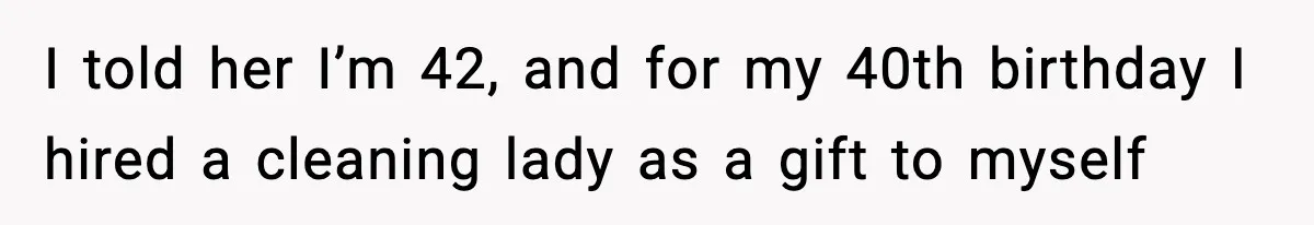 I told her I’m 42, and for my 40th birthday I hired a cleaning lady as a gift to myself