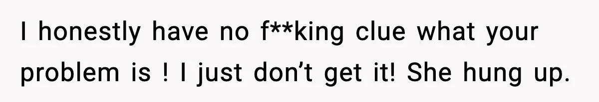 I honestly have no f**king clue what your problem is ! I just don’t get it! She hung up.