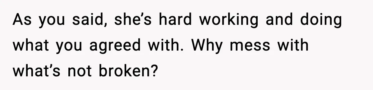 As you said, she’s hard working and doing what you agreed with. Why mess with what’s not broken?