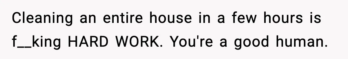 Cleaning an entire house in a few hours is f__king HARD WORK. You're a good human.