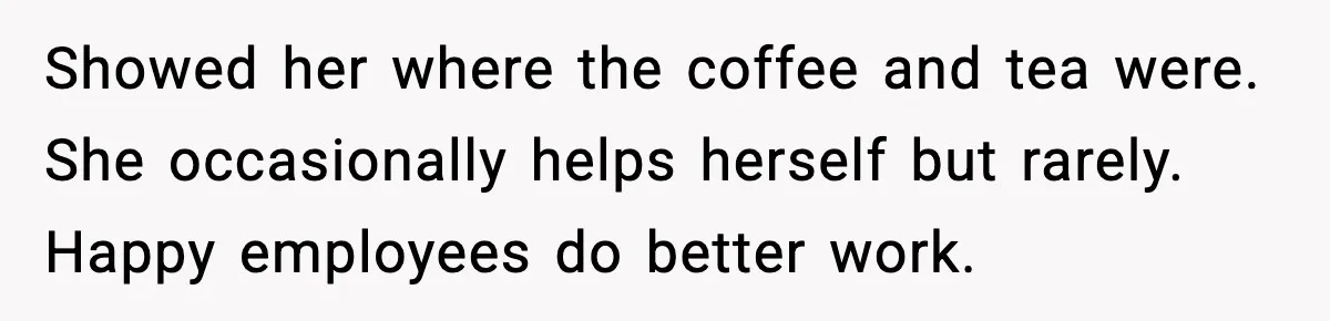 Showed her where the coffee and tea were. She occasionally helps herself but rarely. Happy employees do better work.