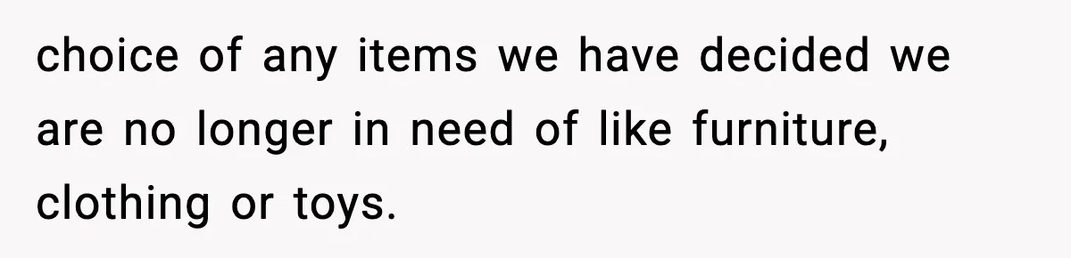 choice of any items we have decided we are no longer in need of like furniture, clothing or toys.