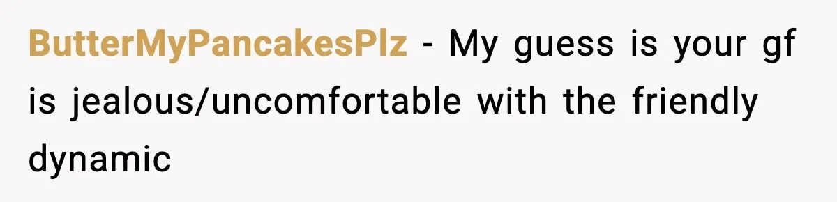 ButterMyPancakesPlz − My guess is your gf is jealous/uncomfortable with the friendly dynamic