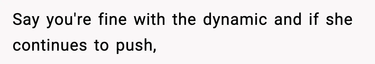 Say you're fine with the dynamic and if she continues to push,
