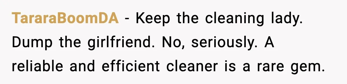 TararaBoomDA − Keep the cleaning lady. Dump the girlfriend. No, seriously. A reliable and efficient cleaner is a rare gem.