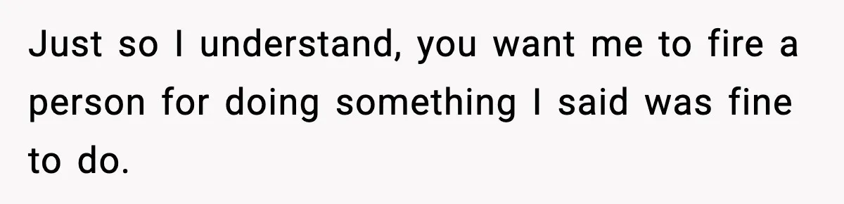 Just so I understand, you want me to fire a person for doing something I said was fine to do.