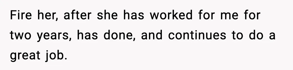 Fire her, after she has worked for me for two years, has done, and continues to do a great job.