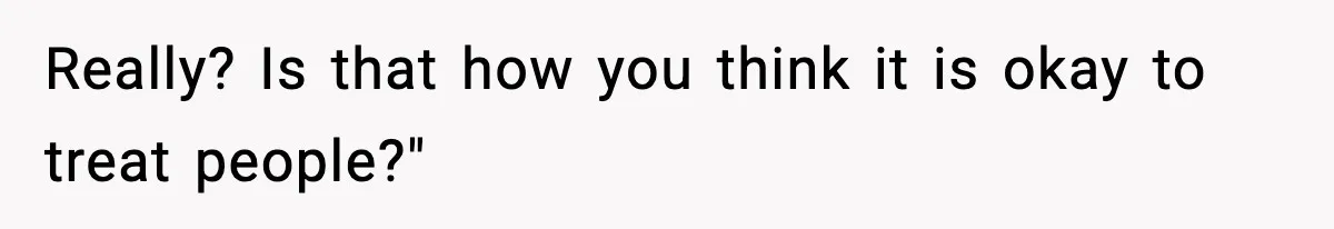 Really? Is that how you think it is okay to treat people?"