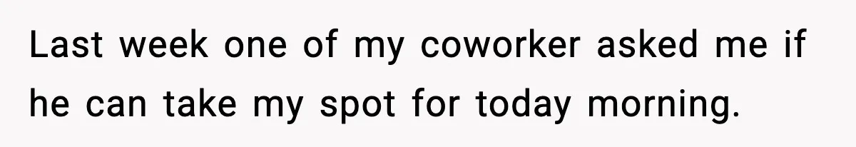 Last week one of my coworker asked me if he can take my spot for today morning.