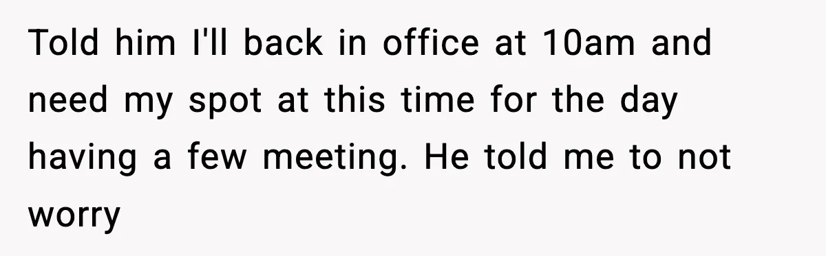 Told him I'll back in office at 10am and need my spot at this time for the day having a few meeting. He told me to not worry