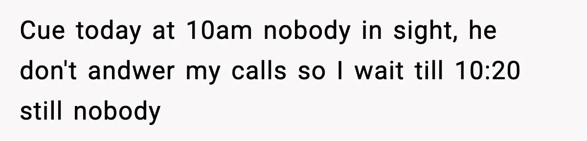 Cue today at 10am nobody in sight, he don't andwer my calls so I wait till 10:20 still nobody