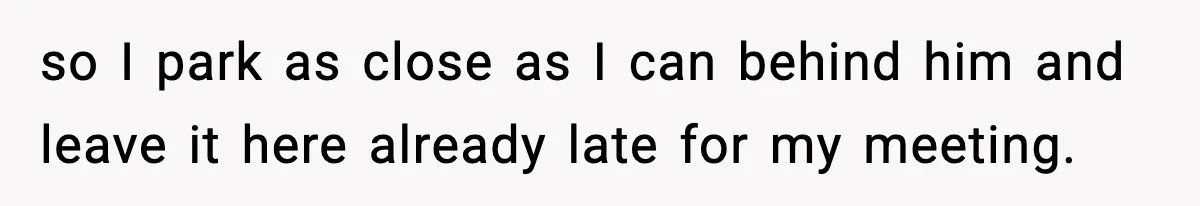 so I park as close as I can behind him and leave it here already late for my meeting.