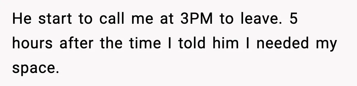 He start to call me at 3PM to leave. 5 hours after the time I told him I needed my space.