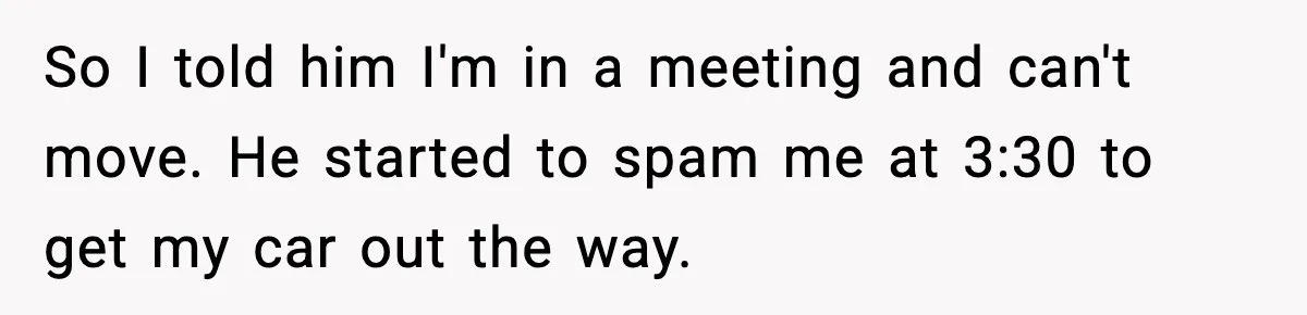 So I told him I'm in a meeting and can't move. He started to spam me at 3:30 to get my car out the way.