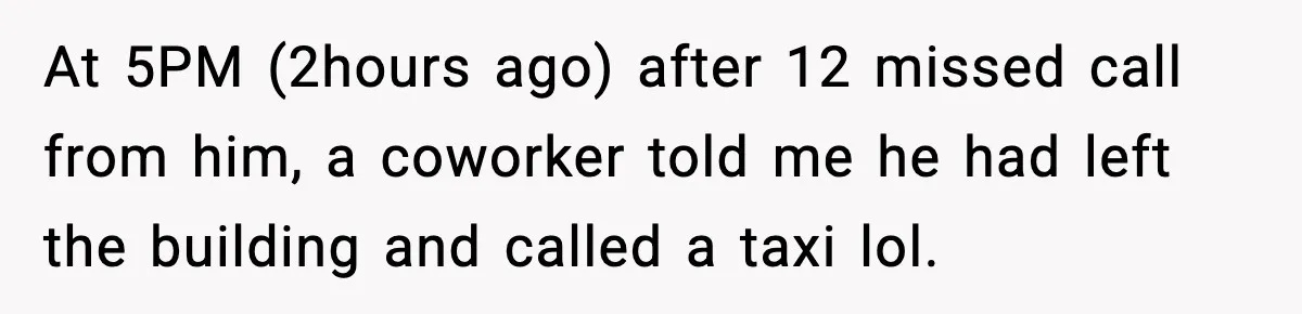 At 5PM (2hours ago) after 12 missed call from him, a coworker told me he had left the building and called a taxi lol.
