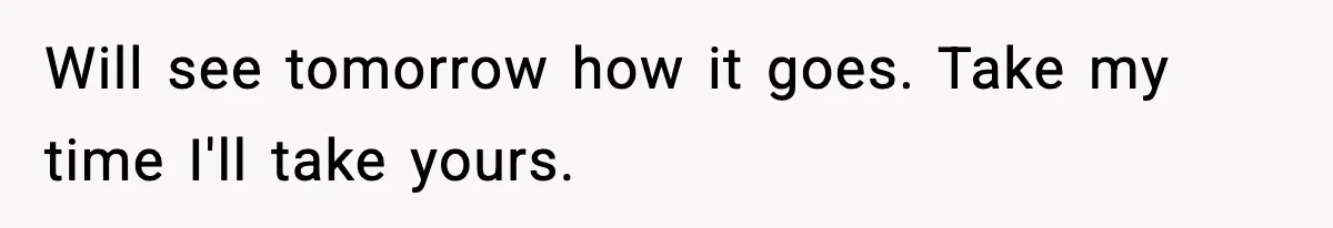 Will see tomorrow how it goes. Take my time I'll take yours.