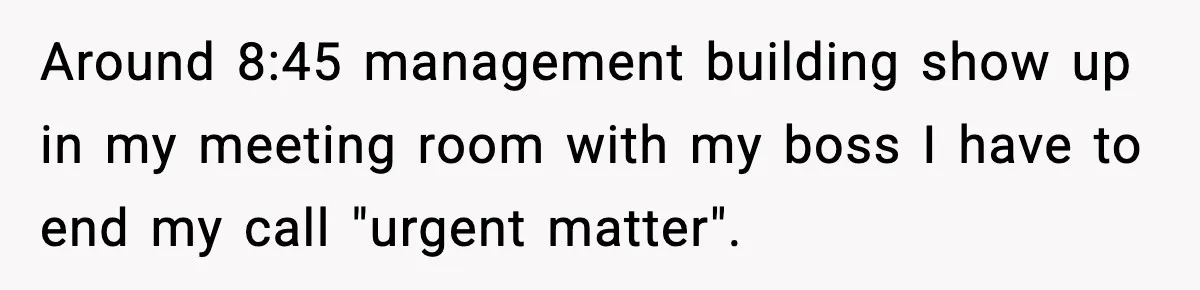 Around 8:45 management building show up in my meeting room with my boss I have to end my call "urgent matter".