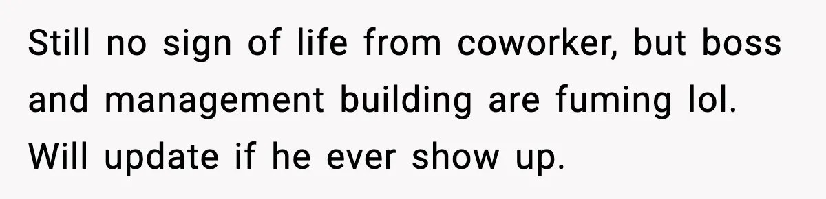 Still no sign of life from coworker, but boss and management building are fuming lol. Will update if he ever show up.